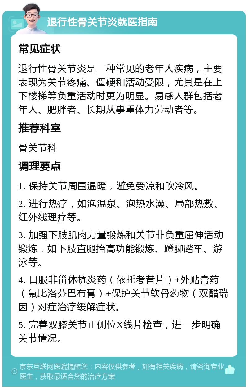 退行性骨关节炎就医指南 常见症状 退行性骨关节炎是一种常见的老年人疾病，主要表现为关节疼痛、僵硬和活动受限，尤其是在上下楼梯等负重活动时更为明显。易感人群包括老年人、肥胖者、长期从事重体力劳动者等。 推荐科室 骨关节科 调理要点 1. 保持关节周围温暖，避免受凉和吹冷风。 2. 进行热疗，如泡温泉、泡热水澡、局部热敷、红外线理疗等。 3. 加强下肢肌肉力量锻炼和关节非负重屈伸活动锻炼，如下肢直腿抬高功能锻炼、蹬脚踏车、游泳等。 4. 口服非甾体抗炎药（依托考昔片）+外贴膏药（氟比洛芬巴布膏）+保护关节软骨药物（双醋瑞因）对症治疗缓解症状。 5. 完善双膝关节正侧位X线片检查，进一步明确关节情况。