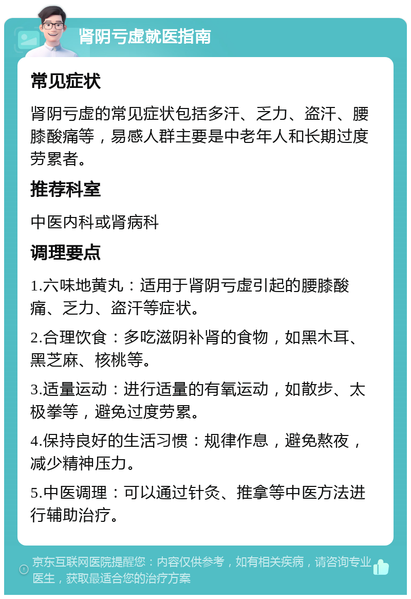 肾阴亏虚就医指南 常见症状 肾阴亏虚的常见症状包括多汗、乏力、盗汗、腰膝酸痛等，易感人群主要是中老年人和长期过度劳累者。 推荐科室 中医内科或肾病科 调理要点 1.六味地黄丸：适用于肾阴亏虚引起的腰膝酸痛、乏力、盗汗等症状。 2.合理饮食：多吃滋阴补肾的食物，如黑木耳、黑芝麻、核桃等。 3.适量运动：进行适量的有氧运动，如散步、太极拳等，避免过度劳累。 4.保持良好的生活习惯：规律作息，避免熬夜，减少精神压力。 5.中医调理：可以通过针灸、推拿等中医方法进行辅助治疗。