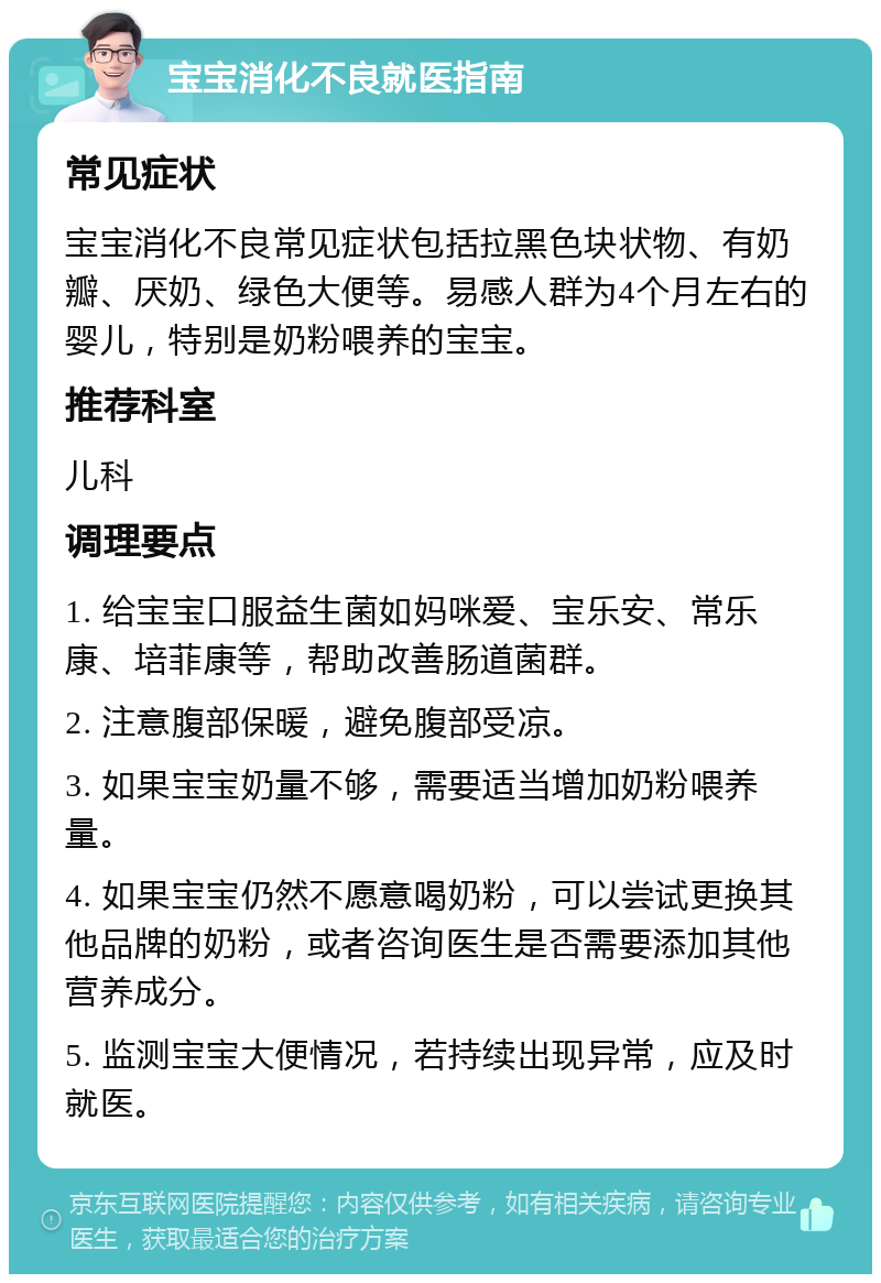 宝宝消化不良就医指南 常见症状 宝宝消化不良常见症状包括拉黑色块状物、有奶瓣、厌奶、绿色大便等。易感人群为4个月左右的婴儿，特别是奶粉喂养的宝宝。 推荐科室 儿科 调理要点 1. 给宝宝口服益生菌如妈咪爱、宝乐安、常乐康、培菲康等，帮助改善肠道菌群。 2. 注意腹部保暖，避免腹部受凉。 3. 如果宝宝奶量不够，需要适当增加奶粉喂养量。 4. 如果宝宝仍然不愿意喝奶粉，可以尝试更换其他品牌的奶粉，或者咨询医生是否需要添加其他营养成分。 5. 监测宝宝大便情况，若持续出现异常，应及时就医。