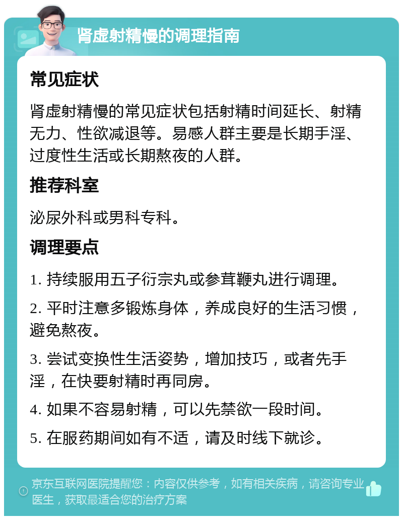 肾虚射精慢的调理指南 常见症状 肾虚射精慢的常见症状包括射精时间延长、射精无力、性欲减退等。易感人群主要是长期手淫、过度性生活或长期熬夜的人群。 推荐科室 泌尿外科或男科专科。 调理要点 1. 持续服用五子衍宗丸或参茸鞭丸进行调理。 2. 平时注意多锻炼身体，养成良好的生活习惯，避免熬夜。 3. 尝试变换性生活姿势，增加技巧，或者先手淫，在快要射精时再同房。 4. 如果不容易射精，可以先禁欲一段时间。 5. 在服药期间如有不适，请及时线下就诊。