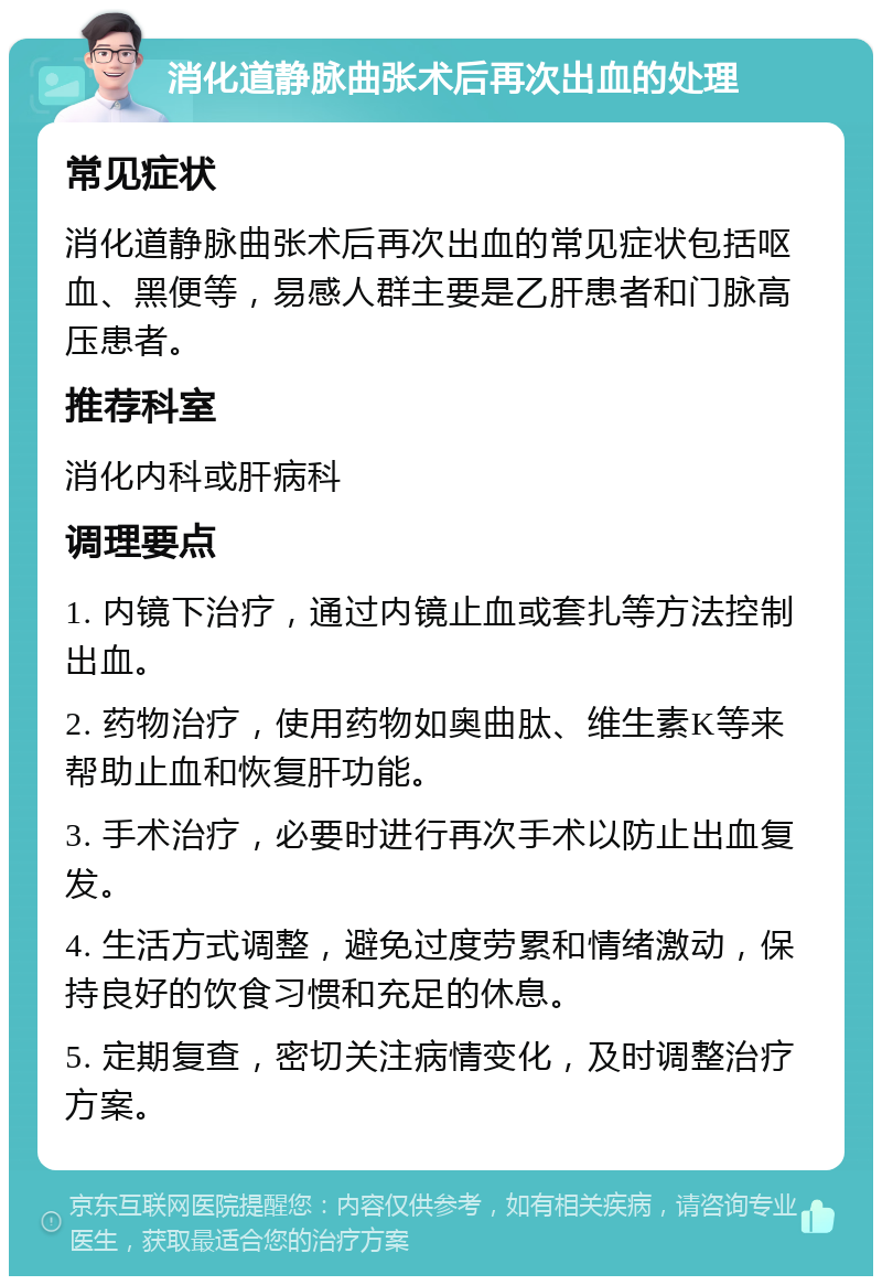 消化道静脉曲张术后再次出血的处理 常见症状 消化道静脉曲张术后再次出血的常见症状包括呕血、黑便等，易感人群主要是乙肝患者和门脉高压患者。 推荐科室 消化内科或肝病科 调理要点 1. 内镜下治疗，通过内镜止血或套扎等方法控制出血。 2. 药物治疗，使用药物如奥曲肽、维生素K等来帮助止血和恢复肝功能。 3. 手术治疗，必要时进行再次手术以防止出血复发。 4. 生活方式调整，避免过度劳累和情绪激动，保持良好的饮食习惯和充足的休息。 5. 定期复查，密切关注病情变化，及时调整治疗方案。