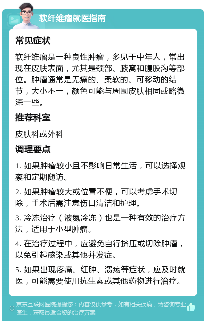 软纤维瘤就医指南 常见症状 软纤维瘤是一种良性肿瘤，多见于中年人，常出现在皮肤表面，尤其是颈部、腋窝和腹股沟等部位。肿瘤通常是无痛的、柔软的、可移动的结节，大小不一，颜色可能与周围皮肤相同或略微深一些。 推荐科室 皮肤科或外科 调理要点 1. 如果肿瘤较小且不影响日常生活，可以选择观察和定期随访。 2. 如果肿瘤较大或位置不便，可以考虑手术切除，手术后需注意伤口清洁和护理。 3. 冷冻治疗（液氮冷冻）也是一种有效的治疗方法，适用于小型肿瘤。 4. 在治疗过程中，应避免自行挤压或切除肿瘤，以免引起感染或其他并发症。 5. 如果出现疼痛、红肿、溃疡等症状，应及时就医，可能需要使用抗生素或其他药物进行治疗。