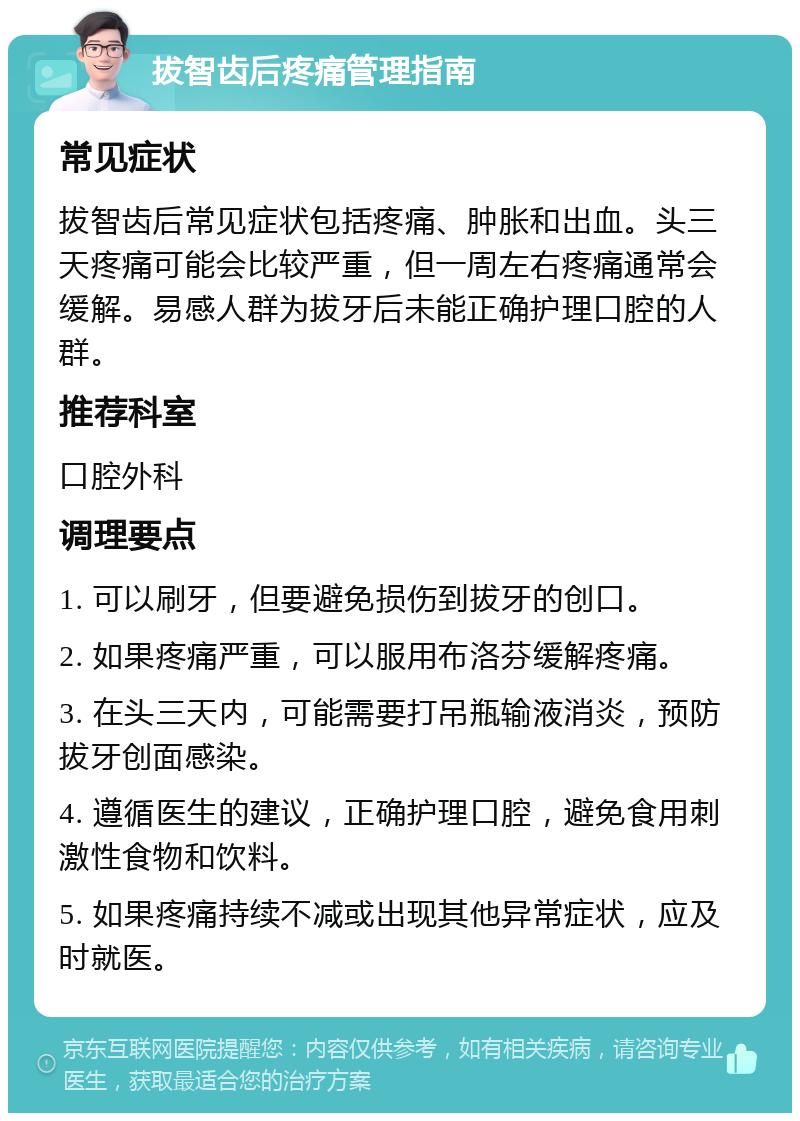 拔智齿后疼痛管理指南 常见症状 拔智齿后常见症状包括疼痛、肿胀和出血。头三天疼痛可能会比较严重，但一周左右疼痛通常会缓解。易感人群为拔牙后未能正确护理口腔的人群。 推荐科室 口腔外科 调理要点 1. 可以刷牙，但要避免损伤到拔牙的创口。 2. 如果疼痛严重，可以服用布洛芬缓解疼痛。 3. 在头三天内，可能需要打吊瓶输液消炎，预防拔牙创面感染。 4. 遵循医生的建议，正确护理口腔，避免食用刺激性食物和饮料。 5. 如果疼痛持续不减或出现其他异常症状，应及时就医。