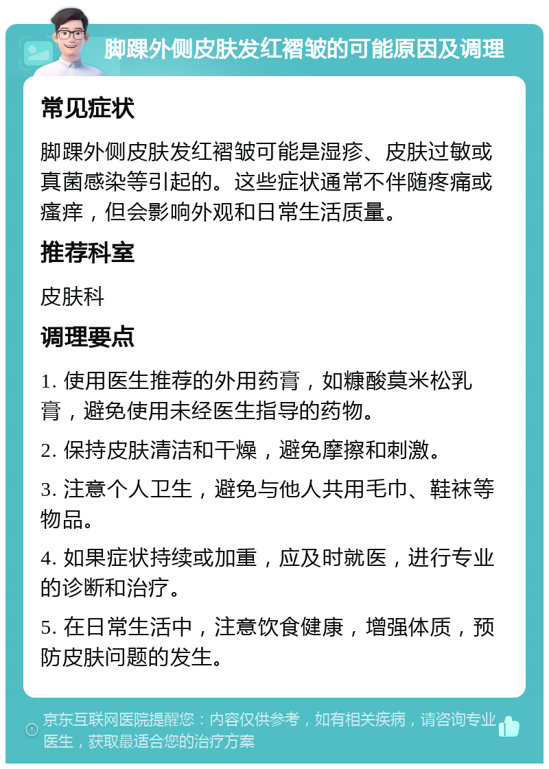 脚踝外侧皮肤发红褶皱的可能原因及调理 常见症状 脚踝外侧皮肤发红褶皱可能是湿疹、皮肤过敏或真菌感染等引起的。这些症状通常不伴随疼痛或瘙痒，但会影响外观和日常生活质量。 推荐科室 皮肤科 调理要点 1. 使用医生推荐的外用药膏，如糠酸莫米松乳膏，避免使用未经医生指导的药物。 2. 保持皮肤清洁和干燥，避免摩擦和刺激。 3. 注意个人卫生，避免与他人共用毛巾、鞋袜等物品。 4. 如果症状持续或加重，应及时就医，进行专业的诊断和治疗。 5. 在日常生活中，注意饮食健康，增强体质，预防皮肤问题的发生。