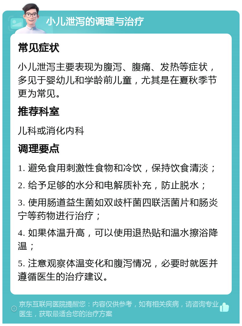 小儿泄泻的调理与治疗 常见症状 小儿泄泻主要表现为腹泻、腹痛、发热等症状，多见于婴幼儿和学龄前儿童，尤其是在夏秋季节更为常见。 推荐科室 儿科或消化内科 调理要点 1. 避免食用刺激性食物和冷饮，保持饮食清淡； 2. 给予足够的水分和电解质补充，防止脱水； 3. 使用肠道益生菌如双歧杆菌四联活菌片和肠炎宁等药物进行治疗； 4. 如果体温升高，可以使用退热贴和温水擦浴降温； 5. 注意观察体温变化和腹泻情况，必要时就医并遵循医生的治疗建议。