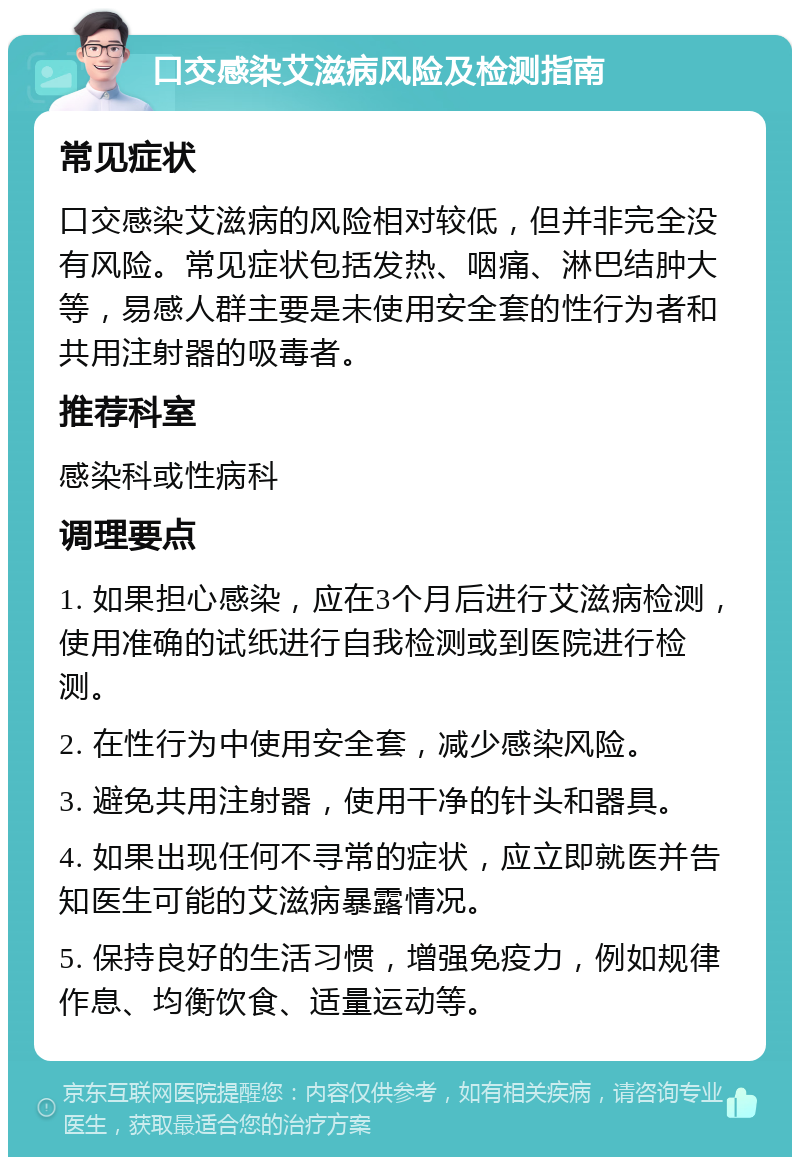 口交感染艾滋病风险及检测指南 常见症状 口交感染艾滋病的风险相对较低，但并非完全没有风险。常见症状包括发热、咽痛、淋巴结肿大等，易感人群主要是未使用安全套的性行为者和共用注射器的吸毒者。 推荐科室 感染科或性病科 调理要点 1. 如果担心感染，应在3个月后进行艾滋病检测，使用准确的试纸进行自我检测或到医院进行检测。 2. 在性行为中使用安全套，减少感染风险。 3. 避免共用注射器，使用干净的针头和器具。 4. 如果出现任何不寻常的症状，应立即就医并告知医生可能的艾滋病暴露情况。 5. 保持良好的生活习惯，增强免疫力，例如规律作息、均衡饮食、适量运动等。