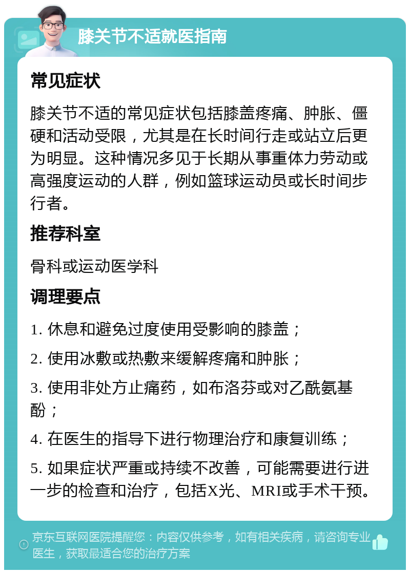 膝关节不适就医指南 常见症状 膝关节不适的常见症状包括膝盖疼痛、肿胀、僵硬和活动受限，尤其是在长时间行走或站立后更为明显。这种情况多见于长期从事重体力劳动或高强度运动的人群，例如篮球运动员或长时间步行者。 推荐科室 骨科或运动医学科 调理要点 1. 休息和避免过度使用受影响的膝盖； 2. 使用冰敷或热敷来缓解疼痛和肿胀； 3. 使用非处方止痛药，如布洛芬或对乙酰氨基酚； 4. 在医生的指导下进行物理治疗和康复训练； 5. 如果症状严重或持续不改善，可能需要进行进一步的检查和治疗，包括X光、MRI或手术干预。