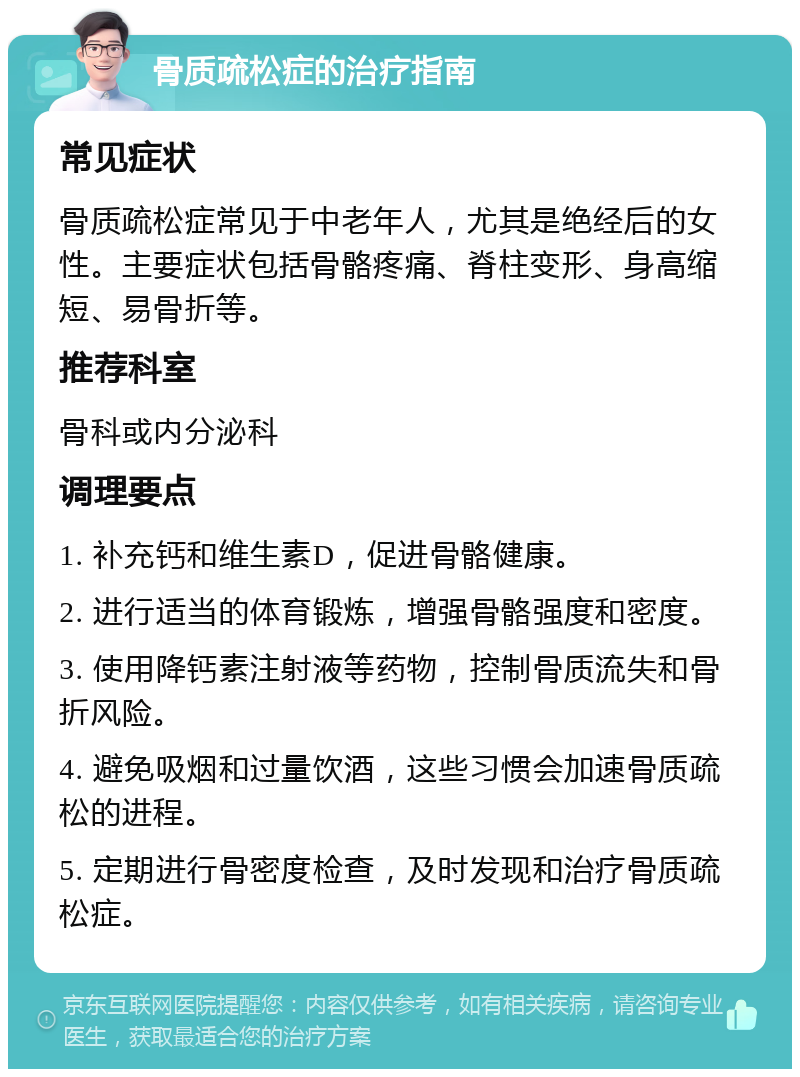 骨质疏松症的治疗指南 常见症状 骨质疏松症常见于中老年人，尤其是绝经后的女性。主要症状包括骨骼疼痛、脊柱变形、身高缩短、易骨折等。 推荐科室 骨科或内分泌科 调理要点 1. 补充钙和维生素D，促进骨骼健康。 2. 进行适当的体育锻炼，增强骨骼强度和密度。 3. 使用降钙素注射液等药物，控制骨质流失和骨折风险。 4. 避免吸烟和过量饮酒，这些习惯会加速骨质疏松的进程。 5. 定期进行骨密度检查，及时发现和治疗骨质疏松症。