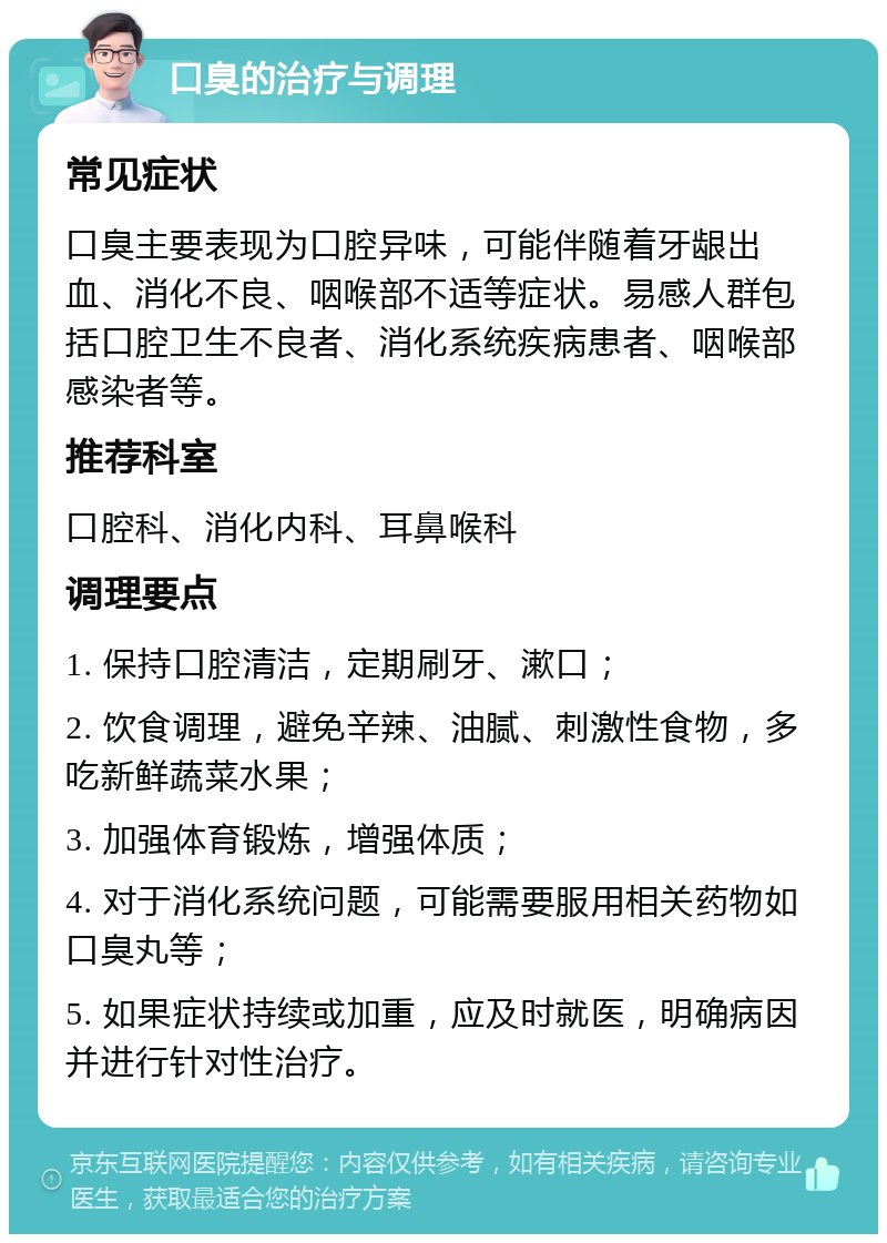 口臭的治疗与调理 常见症状 口臭主要表现为口腔异味，可能伴随着牙龈出血、消化不良、咽喉部不适等症状。易感人群包括口腔卫生不良者、消化系统疾病患者、咽喉部感染者等。 推荐科室 口腔科、消化内科、耳鼻喉科 调理要点 1. 保持口腔清洁，定期刷牙、漱口； 2. 饮食调理，避免辛辣、油腻、刺激性食物，多吃新鲜蔬菜水果； 3. 加强体育锻炼，增强体质； 4. 对于消化系统问题，可能需要服用相关药物如口臭丸等； 5. 如果症状持续或加重，应及时就医，明确病因并进行针对性治疗。