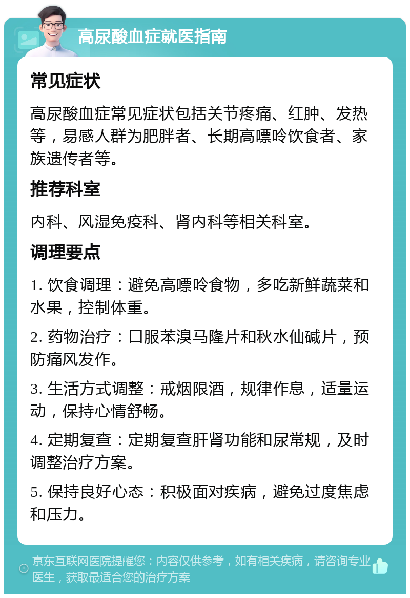 高尿酸血症就医指南 常见症状 高尿酸血症常见症状包括关节疼痛、红肿、发热等，易感人群为肥胖者、长期高嘌呤饮食者、家族遗传者等。 推荐科室 内科、风湿免疫科、肾内科等相关科室。 调理要点 1. 饮食调理：避免高嘌呤食物，多吃新鲜蔬菜和水果，控制体重。 2. 药物治疗：口服苯溴马隆片和秋水仙碱片，预防痛风发作。 3. 生活方式调整：戒烟限酒，规律作息，适量运动，保持心情舒畅。 4. 定期复查：定期复查肝肾功能和尿常规，及时调整治疗方案。 5. 保持良好心态：积极面对疾病，避免过度焦虑和压力。