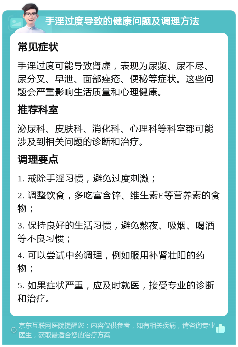 手淫过度导致的健康问题及调理方法 常见症状 手淫过度可能导致肾虚，表现为尿频、尿不尽、尿分叉、早泄、面部痤疮、便秘等症状。这些问题会严重影响生活质量和心理健康。 推荐科室 泌尿科、皮肤科、消化科、心理科等科室都可能涉及到相关问题的诊断和治疗。 调理要点 1. 戒除手淫习惯，避免过度刺激； 2. 调整饮食，多吃富含锌、维生素E等营养素的食物； 3. 保持良好的生活习惯，避免熬夜、吸烟、喝酒等不良习惯； 4. 可以尝试中药调理，例如服用补肾壮阳的药物； 5. 如果症状严重，应及时就医，接受专业的诊断和治疗。