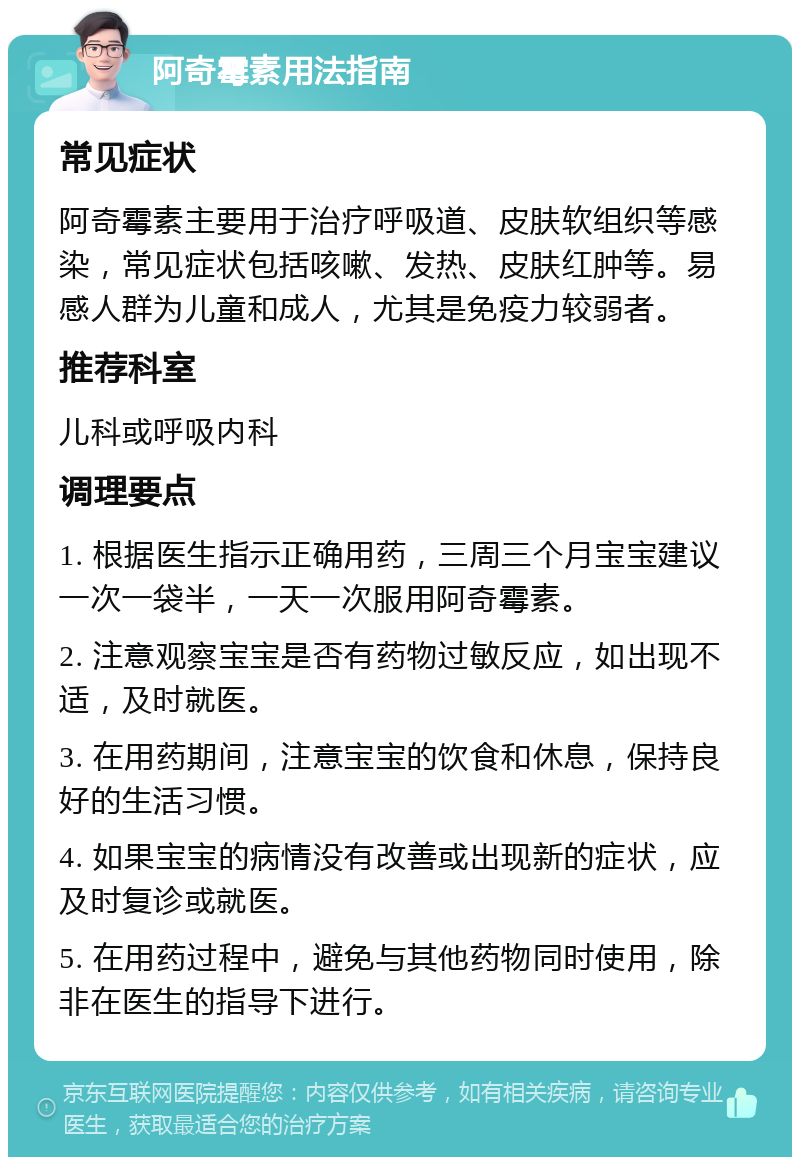 阿奇霉素用法指南 常见症状 阿奇霉素主要用于治疗呼吸道、皮肤软组织等感染，常见症状包括咳嗽、发热、皮肤红肿等。易感人群为儿童和成人，尤其是免疫力较弱者。 推荐科室 儿科或呼吸内科 调理要点 1. 根据医生指示正确用药，三周三个月宝宝建议一次一袋半，一天一次服用阿奇霉素。 2. 注意观察宝宝是否有药物过敏反应，如出现不适，及时就医。 3. 在用药期间，注意宝宝的饮食和休息，保持良好的生活习惯。 4. 如果宝宝的病情没有改善或出现新的症状，应及时复诊或就医。 5. 在用药过程中，避免与其他药物同时使用，除非在医生的指导下进行。