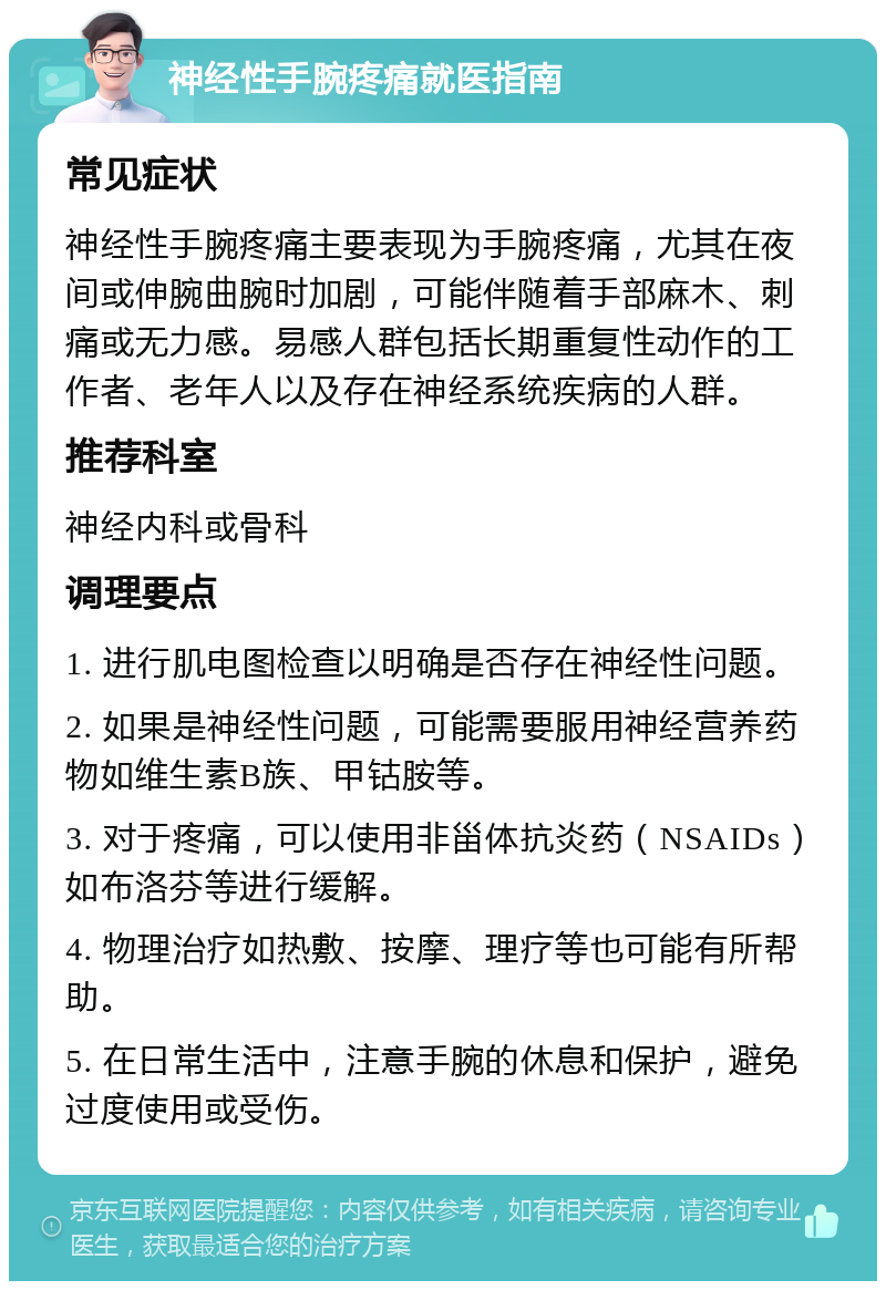 神经性手腕疼痛就医指南 常见症状 神经性手腕疼痛主要表现为手腕疼痛，尤其在夜间或伸腕曲腕时加剧，可能伴随着手部麻木、刺痛或无力感。易感人群包括长期重复性动作的工作者、老年人以及存在神经系统疾病的人群。 推荐科室 神经内科或骨科 调理要点 1. 进行肌电图检查以明确是否存在神经性问题。 2. 如果是神经性问题，可能需要服用神经营养药物如维生素B族、甲钴胺等。 3. 对于疼痛，可以使用非甾体抗炎药（NSAIDs）如布洛芬等进行缓解。 4. 物理治疗如热敷、按摩、理疗等也可能有所帮助。 5. 在日常生活中，注意手腕的休息和保护，避免过度使用或受伤。