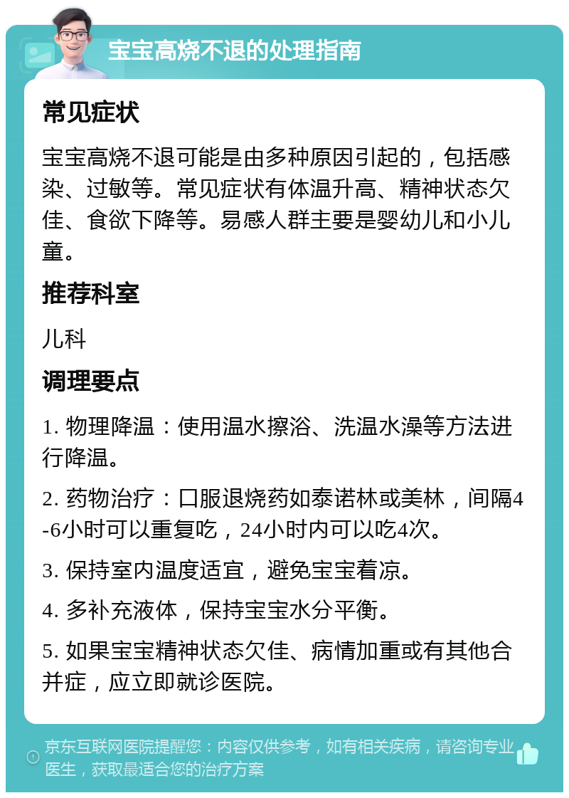 宝宝高烧不退的处理指南 常见症状 宝宝高烧不退可能是由多种原因引起的，包括感染、过敏等。常见症状有体温升高、精神状态欠佳、食欲下降等。易感人群主要是婴幼儿和小儿童。 推荐科室 儿科 调理要点 1. 物理降温：使用温水擦浴、洗温水澡等方法进行降温。 2. 药物治疗：口服退烧药如泰诺林或美林，间隔4-6小时可以重复吃，24小时内可以吃4次。 3. 保持室内温度适宜，避免宝宝着凉。 4. 多补充液体，保持宝宝水分平衡。 5. 如果宝宝精神状态欠佳、病情加重或有其他合并症，应立即就诊医院。