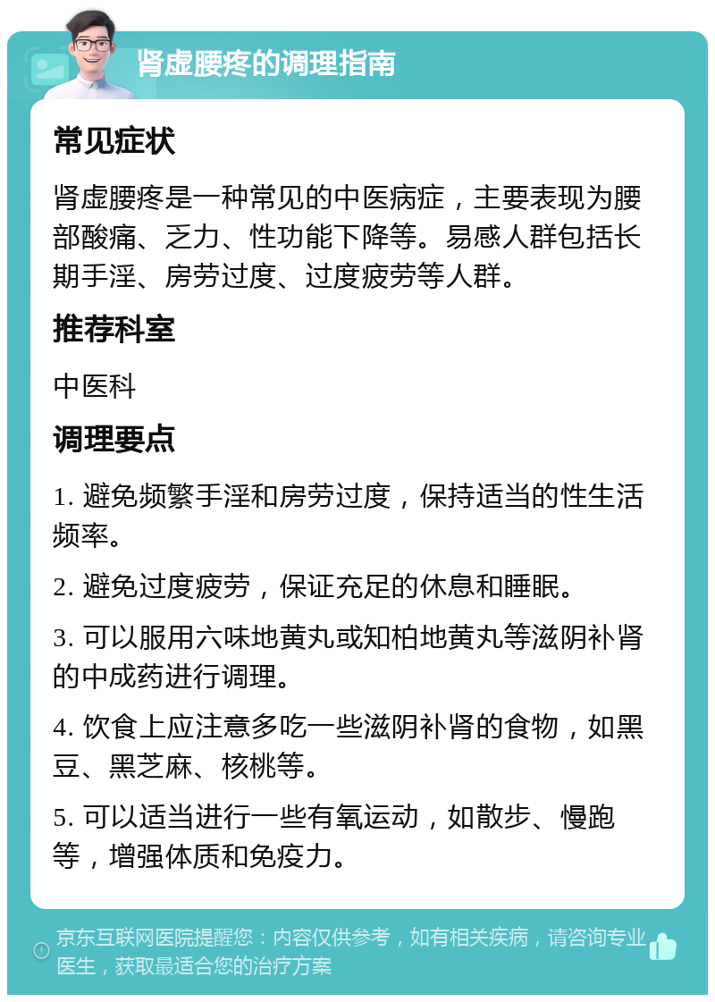 肾虚腰疼的调理指南 常见症状 肾虚腰疼是一种常见的中医病症，主要表现为腰部酸痛、乏力、性功能下降等。易感人群包括长期手淫、房劳过度、过度疲劳等人群。 推荐科室 中医科 调理要点 1. 避免频繁手淫和房劳过度，保持适当的性生活频率。 2. 避免过度疲劳，保证充足的休息和睡眠。 3. 可以服用六味地黄丸或知柏地黄丸等滋阴补肾的中成药进行调理。 4. 饮食上应注意多吃一些滋阴补肾的食物，如黑豆、黑芝麻、核桃等。 5. 可以适当进行一些有氧运动，如散步、慢跑等，增强体质和免疫力。