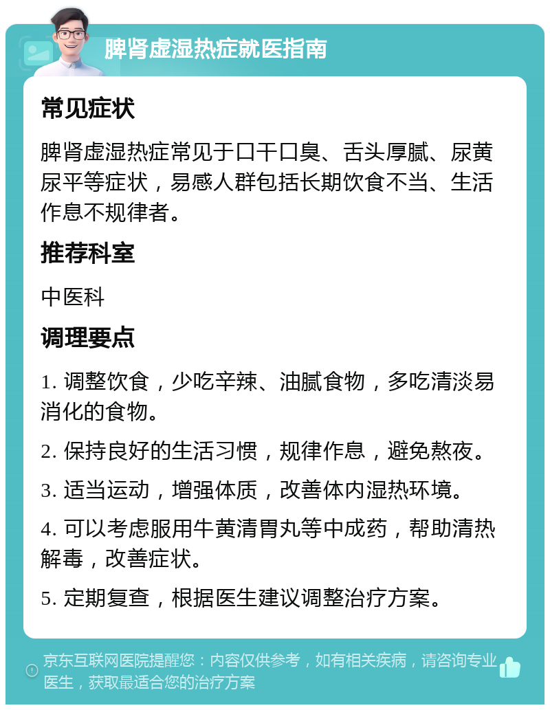 脾肾虚湿热症就医指南 常见症状 脾肾虚湿热症常见于口干口臭、舌头厚腻、尿黄尿平等症状，易感人群包括长期饮食不当、生活作息不规律者。 推荐科室 中医科 调理要点 1. 调整饮食，少吃辛辣、油腻食物，多吃清淡易消化的食物。 2. 保持良好的生活习惯，规律作息，避免熬夜。 3. 适当运动，增强体质，改善体内湿热环境。 4. 可以考虑服用牛黄清胃丸等中成药，帮助清热解毒，改善症状。 5. 定期复查，根据医生建议调整治疗方案。