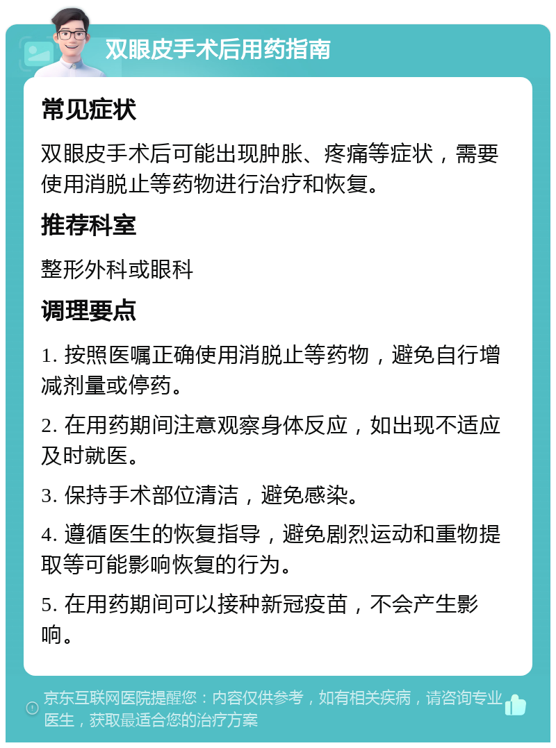 双眼皮手术后用药指南 常见症状 双眼皮手术后可能出现肿胀、疼痛等症状，需要使用消脱止等药物进行治疗和恢复。 推荐科室 整形外科或眼科 调理要点 1. 按照医嘱正确使用消脱止等药物，避免自行增减剂量或停药。 2. 在用药期间注意观察身体反应，如出现不适应及时就医。 3. 保持手术部位清洁，避免感染。 4. 遵循医生的恢复指导，避免剧烈运动和重物提取等可能影响恢复的行为。 5. 在用药期间可以接种新冠疫苗，不会产生影响。