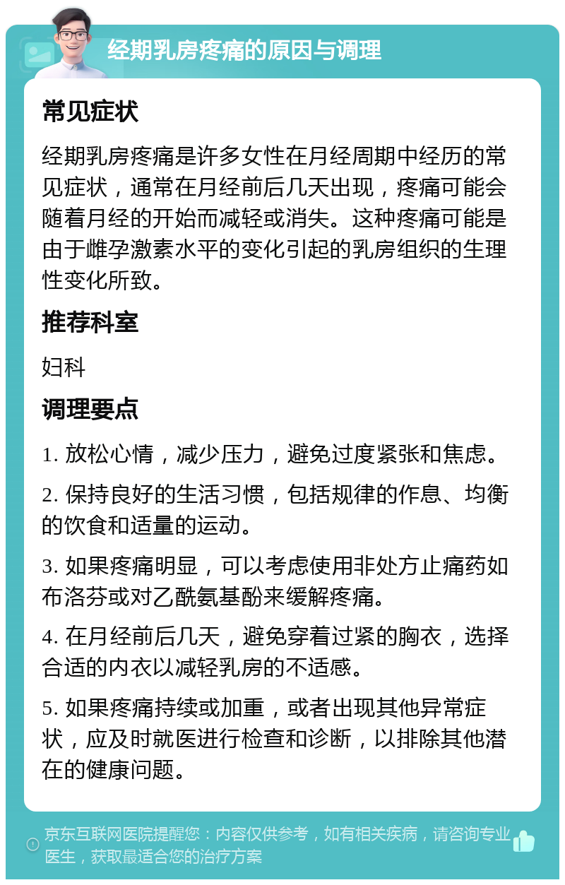 经期乳房疼痛的原因与调理 常见症状 经期乳房疼痛是许多女性在月经周期中经历的常见症状，通常在月经前后几天出现，疼痛可能会随着月经的开始而减轻或消失。这种疼痛可能是由于雌孕激素水平的变化引起的乳房组织的生理性变化所致。 推荐科室 妇科 调理要点 1. 放松心情，减少压力，避免过度紧张和焦虑。 2. 保持良好的生活习惯，包括规律的作息、均衡的饮食和适量的运动。 3. 如果疼痛明显，可以考虑使用非处方止痛药如布洛芬或对乙酰氨基酚来缓解疼痛。 4. 在月经前后几天，避免穿着过紧的胸衣，选择合适的内衣以减轻乳房的不适感。 5. 如果疼痛持续或加重，或者出现其他异常症状，应及时就医进行检查和诊断，以排除其他潜在的健康问题。