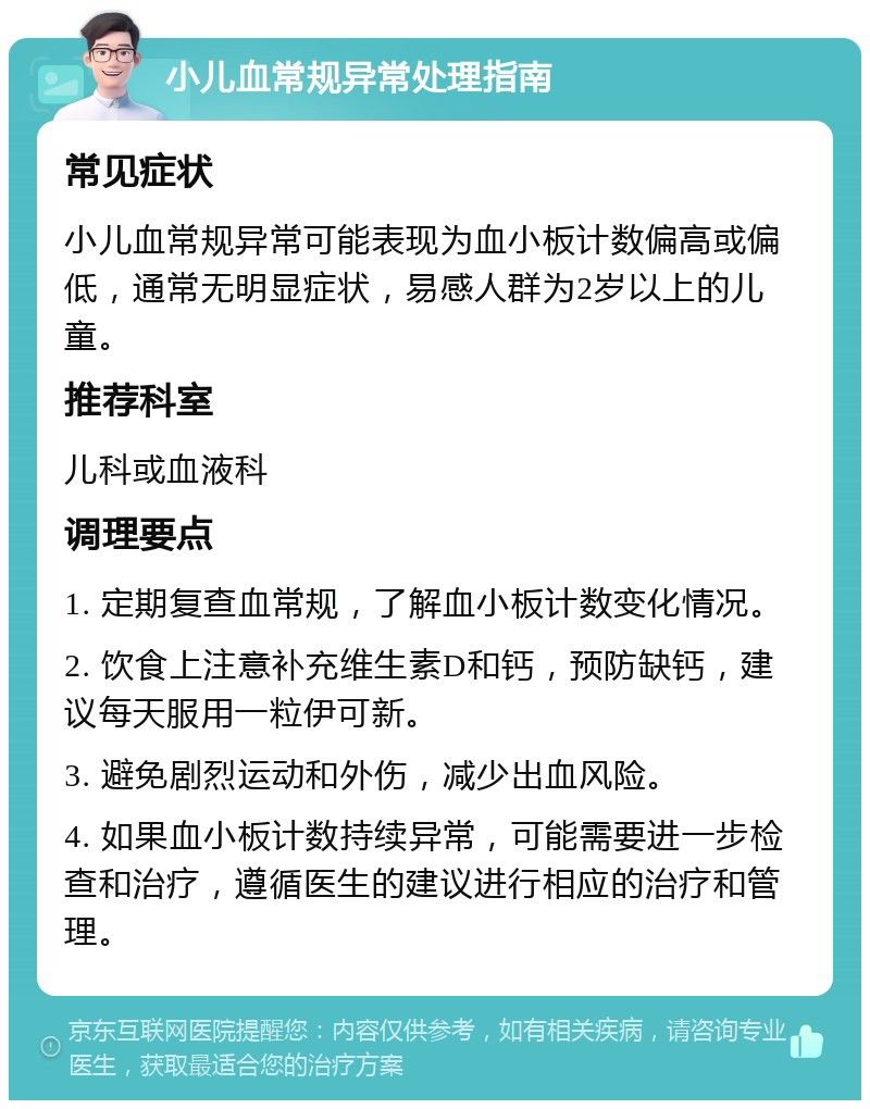 小儿血常规异常处理指南 常见症状 小儿血常规异常可能表现为血小板计数偏高或偏低，通常无明显症状，易感人群为2岁以上的儿童。 推荐科室 儿科或血液科 调理要点 1. 定期复查血常规，了解血小板计数变化情况。 2. 饮食上注意补充维生素D和钙，预防缺钙，建议每天服用一粒伊可新。 3. 避免剧烈运动和外伤，减少出血风险。 4. 如果血小板计数持续异常，可能需要进一步检查和治疗，遵循医生的建议进行相应的治疗和管理。