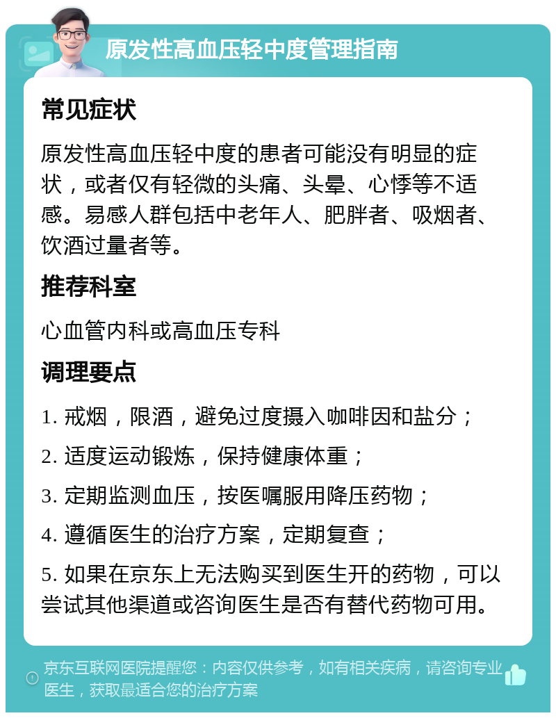 原发性高血压轻中度管理指南 常见症状 原发性高血压轻中度的患者可能没有明显的症状，或者仅有轻微的头痛、头晕、心悸等不适感。易感人群包括中老年人、肥胖者、吸烟者、饮酒过量者等。 推荐科室 心血管内科或高血压专科 调理要点 1. 戒烟，限酒，避免过度摄入咖啡因和盐分； 2. 适度运动锻炼，保持健康体重； 3. 定期监测血压，按医嘱服用降压药物； 4. 遵循医生的治疗方案，定期复查； 5. 如果在京东上无法购买到医生开的药物，可以尝试其他渠道或咨询医生是否有替代药物可用。