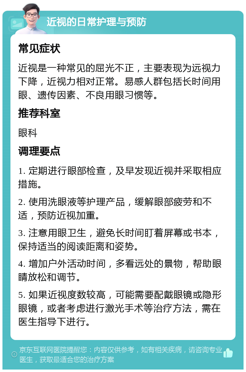 近视的日常护理与预防 常见症状 近视是一种常见的屈光不正，主要表现为远视力下降，近视力相对正常。易感人群包括长时间用眼、遗传因素、不良用眼习惯等。 推荐科室 眼科 调理要点 1. 定期进行眼部检查，及早发现近视并采取相应措施。 2. 使用洗眼液等护理产品，缓解眼部疲劳和不适，预防近视加重。 3. 注意用眼卫生，避免长时间盯着屏幕或书本，保持适当的阅读距离和姿势。 4. 增加户外活动时间，多看远处的景物，帮助眼睛放松和调节。 5. 如果近视度数较高，可能需要配戴眼镜或隐形眼镜，或者考虑进行激光手术等治疗方法，需在医生指导下进行。