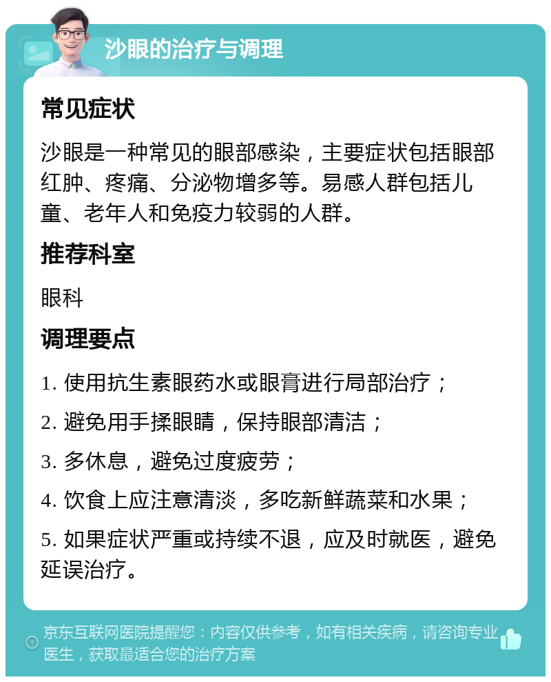 沙眼的治疗与调理 常见症状 沙眼是一种常见的眼部感染，主要症状包括眼部红肿、疼痛、分泌物增多等。易感人群包括儿童、老年人和免疫力较弱的人群。 推荐科室 眼科 调理要点 1. 使用抗生素眼药水或眼膏进行局部治疗； 2. 避免用手揉眼睛，保持眼部清洁； 3. 多休息，避免过度疲劳； 4. 饮食上应注意清淡，多吃新鲜蔬菜和水果； 5. 如果症状严重或持续不退，应及时就医，避免延误治疗。