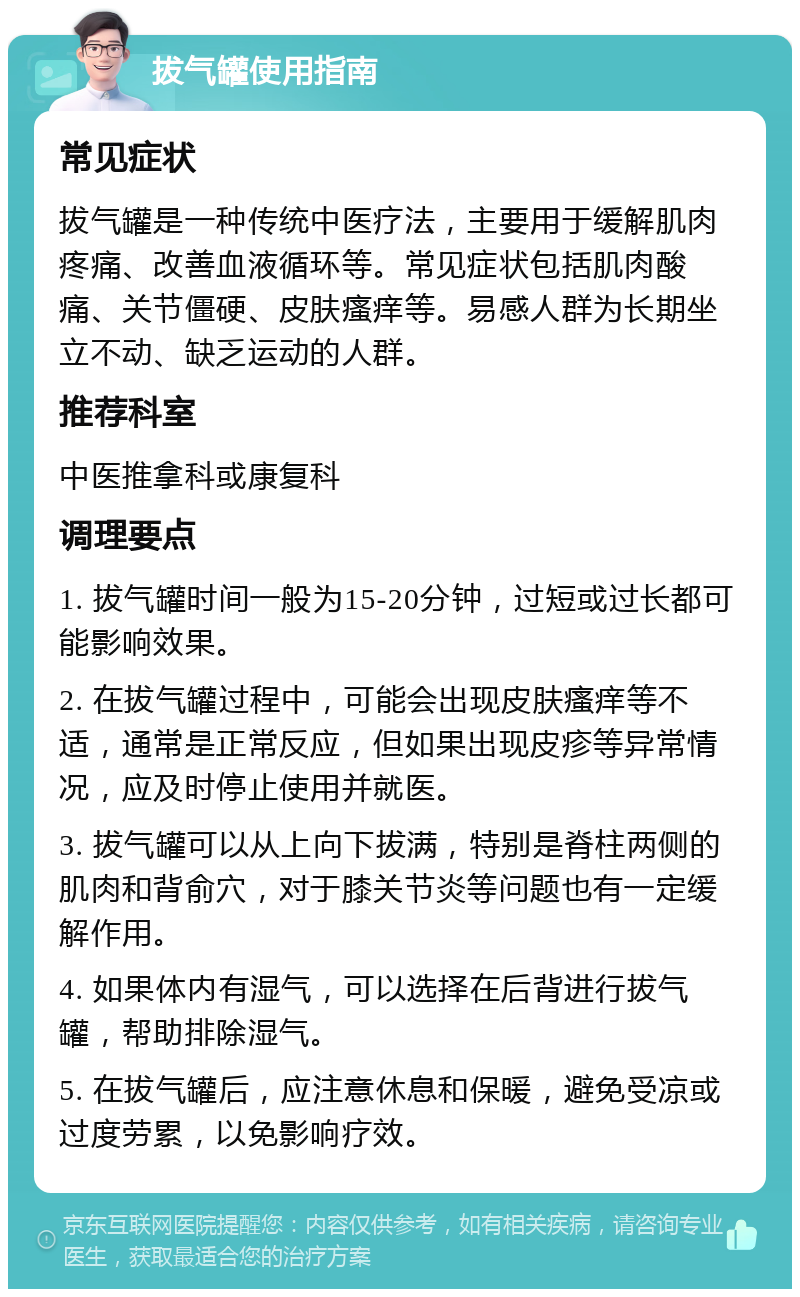 拔气罐使用指南 常见症状 拔气罐是一种传统中医疗法，主要用于缓解肌肉疼痛、改善血液循环等。常见症状包括肌肉酸痛、关节僵硬、皮肤瘙痒等。易感人群为长期坐立不动、缺乏运动的人群。 推荐科室 中医推拿科或康复科 调理要点 1. 拔气罐时间一般为15-20分钟，过短或过长都可能影响效果。 2. 在拔气罐过程中，可能会出现皮肤瘙痒等不适，通常是正常反应，但如果出现皮疹等异常情况，应及时停止使用并就医。 3. 拔气罐可以从上向下拔满，特别是脊柱两侧的肌肉和背俞穴，对于膝关节炎等问题也有一定缓解作用。 4. 如果体内有湿气，可以选择在后背进行拔气罐，帮助排除湿气。 5. 在拔气罐后，应注意休息和保暖，避免受凉或过度劳累，以免影响疗效。