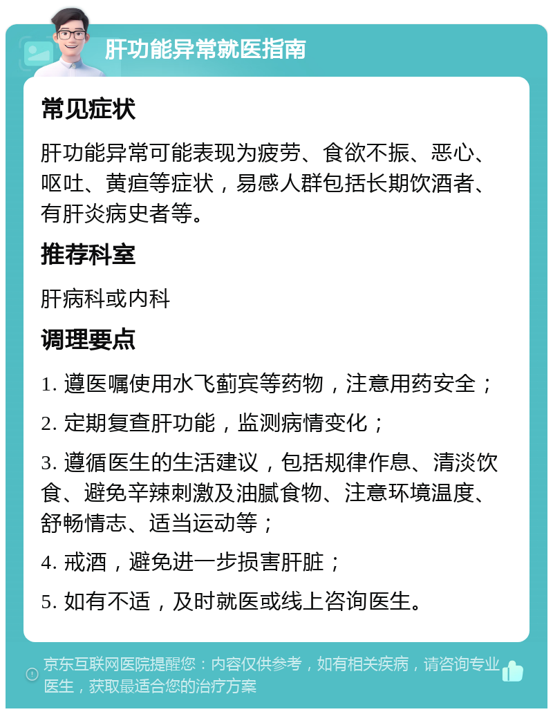 肝功能异常就医指南 常见症状 肝功能异常可能表现为疲劳、食欲不振、恶心、呕吐、黄疸等症状，易感人群包括长期饮酒者、有肝炎病史者等。 推荐科室 肝病科或内科 调理要点 1. 遵医嘱使用水飞蓟宾等药物，注意用药安全； 2. 定期复查肝功能，监测病情变化； 3. 遵循医生的生活建议，包括规律作息、清淡饮食、避免辛辣刺激及油腻食物、注意环境温度、舒畅情志、适当运动等； 4. 戒酒，避免进一步损害肝脏； 5. 如有不适，及时就医或线上咨询医生。