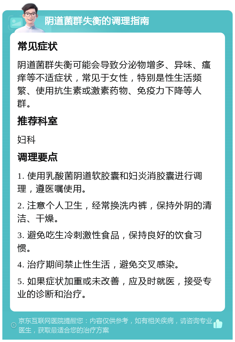 阴道菌群失衡的调理指南 常见症状 阴道菌群失衡可能会导致分泌物增多、异味、瘙痒等不适症状，常见于女性，特别是性生活频繁、使用抗生素或激素药物、免疫力下降等人群。 推荐科室 妇科 调理要点 1. 使用乳酸菌阴道软胶囊和妇炎消胶囊进行调理，遵医嘱使用。 2. 注意个人卫生，经常换洗内裤，保持外阴的清洁、干燥。 3. 避免吃生冷刺激性食品，保持良好的饮食习惯。 4. 治疗期间禁止性生活，避免交叉感染。 5. 如果症状加重或未改善，应及时就医，接受专业的诊断和治疗。