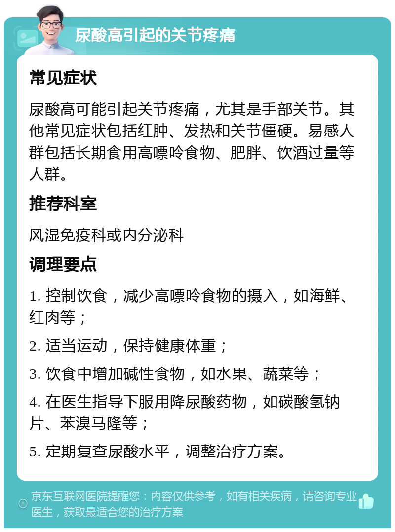 尿酸高引起的关节疼痛 常见症状 尿酸高可能引起关节疼痛，尤其是手部关节。其他常见症状包括红肿、发热和关节僵硬。易感人群包括长期食用高嘌呤食物、肥胖、饮酒过量等人群。 推荐科室 风湿免疫科或内分泌科 调理要点 1. 控制饮食，减少高嘌呤食物的摄入，如海鲜、红肉等； 2. 适当运动，保持健康体重； 3. 饮食中增加碱性食物，如水果、蔬菜等； 4. 在医生指导下服用降尿酸药物，如碳酸氢钠片、苯溴马隆等； 5. 定期复查尿酸水平，调整治疗方案。