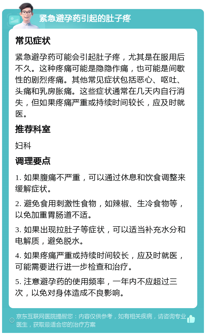 紧急避孕药引起的肚子疼 常见症状 紧急避孕药可能会引起肚子疼，尤其是在服用后不久。这种疼痛可能是隐隐作痛，也可能是间歇性的剧烈疼痛。其他常见症状包括恶心、呕吐、头痛和乳房胀痛。这些症状通常在几天内自行消失，但如果疼痛严重或持续时间较长，应及时就医。 推荐科室 妇科 调理要点 1. 如果腹痛不严重，可以通过休息和饮食调整来缓解症状。 2. 避免食用刺激性食物，如辣椒、生冷食物等，以免加重胃肠道不适。 3. 如果出现拉肚子等症状，可以适当补充水分和电解质，避免脱水。 4. 如果疼痛严重或持续时间较长，应及时就医，可能需要进行进一步检查和治疗。 5. 注意避孕药的使用频率，一年内不应超过三次，以免对身体造成不良影响。