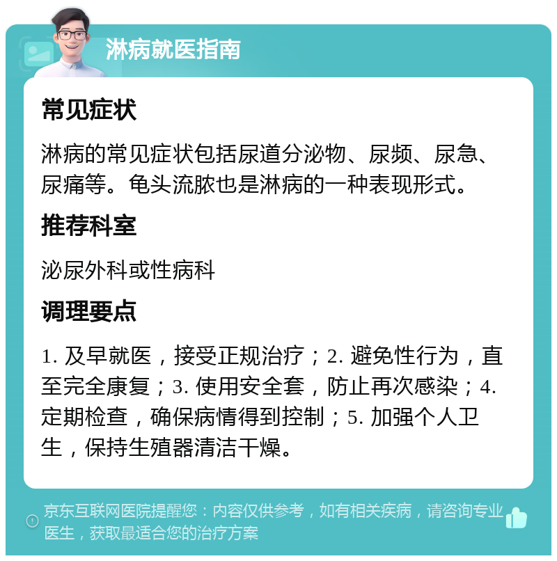 淋病就医指南 常见症状 淋病的常见症状包括尿道分泌物、尿频、尿急、尿痛等。龟头流脓也是淋病的一种表现形式。 推荐科室 泌尿外科或性病科 调理要点 1. 及早就医，接受正规治疗；2. 避免性行为，直至完全康复；3. 使用安全套，防止再次感染；4. 定期检查，确保病情得到控制；5. 加强个人卫生，保持生殖器清洁干燥。