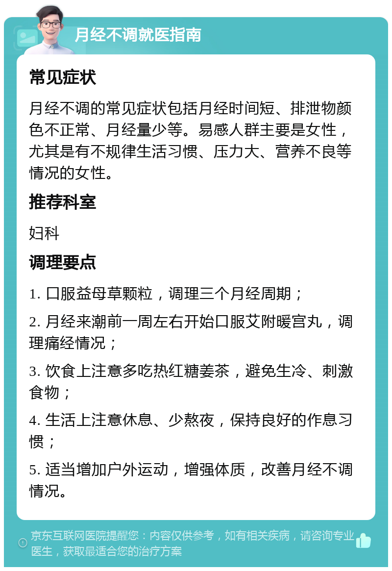 月经不调就医指南 常见症状 月经不调的常见症状包括月经时间短、排泄物颜色不正常、月经量少等。易感人群主要是女性，尤其是有不规律生活习惯、压力大、营养不良等情况的女性。 推荐科室 妇科 调理要点 1. 口服益母草颗粒，调理三个月经周期； 2. 月经来潮前一周左右开始口服艾附暖宫丸，调理痛经情况； 3. 饮食上注意多吃热红糖姜茶，避免生冷、刺激食物； 4. 生活上注意休息、少熬夜，保持良好的作息习惯； 5. 适当增加户外运动，增强体质，改善月经不调情况。