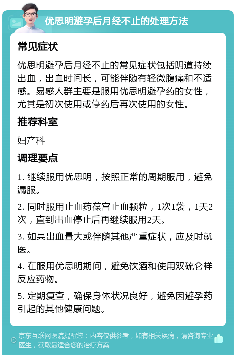 优思明避孕后月经不止的处理方法 常见症状 优思明避孕后月经不止的常见症状包括阴道持续出血，出血时间长，可能伴随有轻微腹痛和不适感。易感人群主要是服用优思明避孕药的女性，尤其是初次使用或停药后再次使用的女性。 推荐科室 妇产科 调理要点 1. 继续服用优思明，按照正常的周期服用，避免漏服。 2. 同时服用止血药葆宫止血颗粒，1次1袋，1天2次，直到出血停止后再继续服用2天。 3. 如果出血量大或伴随其他严重症状，应及时就医。 4. 在服用优思明期间，避免饮酒和使用双硫仑样反应药物。 5. 定期复查，确保身体状况良好，避免因避孕药引起的其他健康问题。