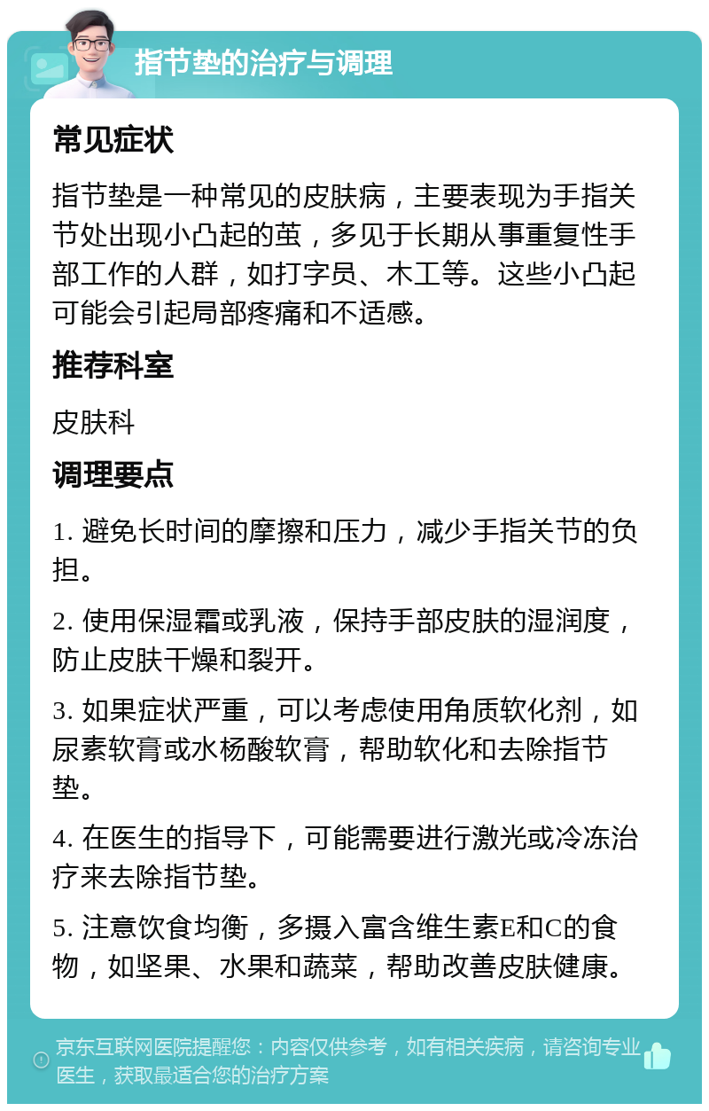 指节垫的治疗与调理 常见症状 指节垫是一种常见的皮肤病，主要表现为手指关节处出现小凸起的茧，多见于长期从事重复性手部工作的人群，如打字员、木工等。这些小凸起可能会引起局部疼痛和不适感。 推荐科室 皮肤科 调理要点 1. 避免长时间的摩擦和压力，减少手指关节的负担。 2. 使用保湿霜或乳液，保持手部皮肤的湿润度，防止皮肤干燥和裂开。 3. 如果症状严重，可以考虑使用角质软化剂，如尿素软膏或水杨酸软膏，帮助软化和去除指节垫。 4. 在医生的指导下，可能需要进行激光或冷冻治疗来去除指节垫。 5. 注意饮食均衡，多摄入富含维生素E和C的食物，如坚果、水果和蔬菜，帮助改善皮肤健康。