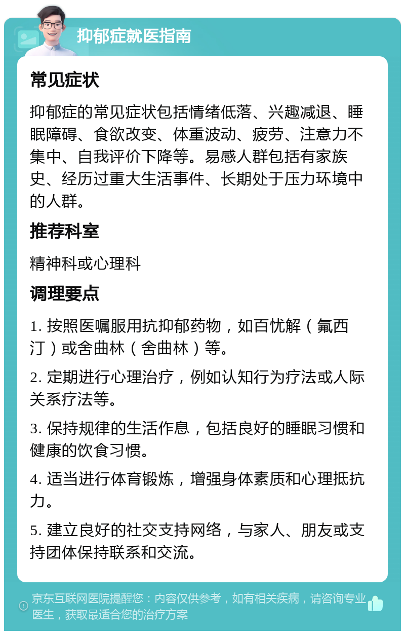 抑郁症就医指南 常见症状 抑郁症的常见症状包括情绪低落、兴趣减退、睡眠障碍、食欲改变、体重波动、疲劳、注意力不集中、自我评价下降等。易感人群包括有家族史、经历过重大生活事件、长期处于压力环境中的人群。 推荐科室 精神科或心理科 调理要点 1. 按照医嘱服用抗抑郁药物，如百忧解（氟西汀）或舍曲林（舍曲林）等。 2. 定期进行心理治疗，例如认知行为疗法或人际关系疗法等。 3. 保持规律的生活作息，包括良好的睡眠习惯和健康的饮食习惯。 4. 适当进行体育锻炼，增强身体素质和心理抵抗力。 5. 建立良好的社交支持网络，与家人、朋友或支持团体保持联系和交流。