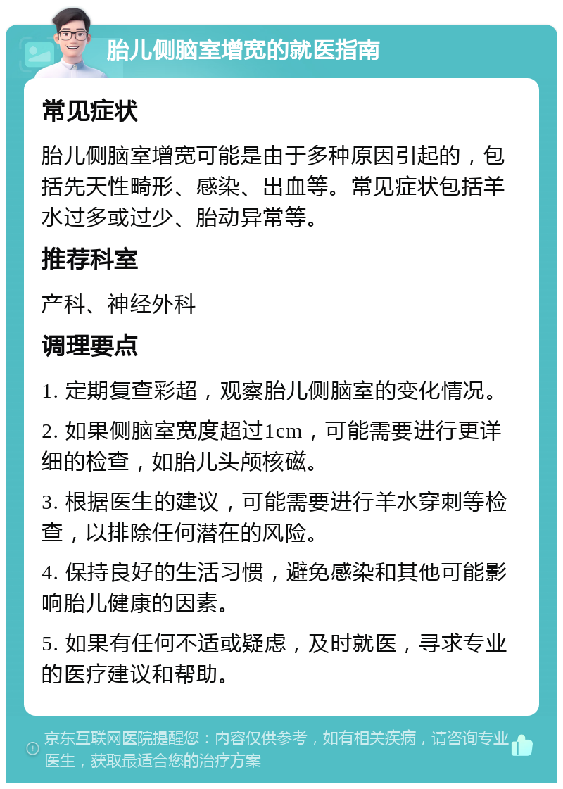 胎儿侧脑室增宽的就医指南 常见症状 胎儿侧脑室增宽可能是由于多种原因引起的，包括先天性畸形、感染、出血等。常见症状包括羊水过多或过少、胎动异常等。 推荐科室 产科、神经外科 调理要点 1. 定期复查彩超，观察胎儿侧脑室的变化情况。 2. 如果侧脑室宽度超过1cm，可能需要进行更详细的检查，如胎儿头颅核磁。 3. 根据医生的建议，可能需要进行羊水穿刺等检查，以排除任何潜在的风险。 4. 保持良好的生活习惯，避免感染和其他可能影响胎儿健康的因素。 5. 如果有任何不适或疑虑，及时就医，寻求专业的医疗建议和帮助。