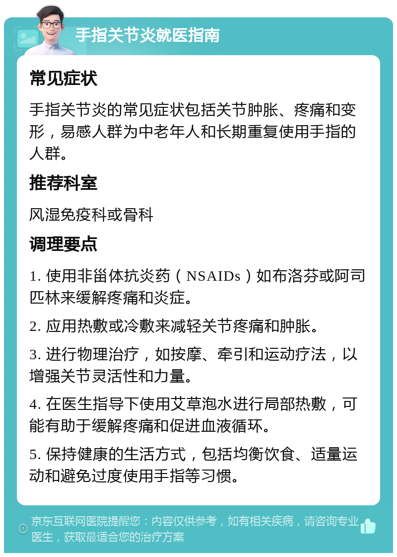 手指关节炎就医指南 常见症状 手指关节炎的常见症状包括关节肿胀、疼痛和变形，易感人群为中老年人和长期重复使用手指的人群。 推荐科室 风湿免疫科或骨科 调理要点 1. 使用非甾体抗炎药（NSAIDs）如布洛芬或阿司匹林来缓解疼痛和炎症。 2. 应用热敷或冷敷来减轻关节疼痛和肿胀。 3. 进行物理治疗，如按摩、牵引和运动疗法，以增强关节灵活性和力量。 4. 在医生指导下使用艾草泡水进行局部热敷，可能有助于缓解疼痛和促进血液循环。 5. 保持健康的生活方式，包括均衡饮食、适量运动和避免过度使用手指等习惯。