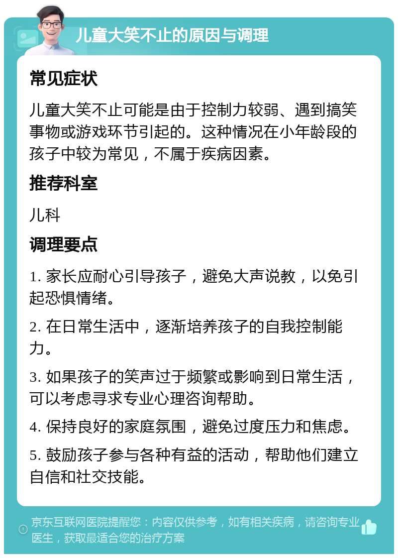 儿童大笑不止的原因与调理 常见症状 儿童大笑不止可能是由于控制力较弱、遇到搞笑事物或游戏环节引起的。这种情况在小年龄段的孩子中较为常见，不属于疾病因素。 推荐科室 儿科 调理要点 1. 家长应耐心引导孩子，避免大声说教，以免引起恐惧情绪。 2. 在日常生活中，逐渐培养孩子的自我控制能力。 3. 如果孩子的笑声过于频繁或影响到日常生活，可以考虑寻求专业心理咨询帮助。 4. 保持良好的家庭氛围，避免过度压力和焦虑。 5. 鼓励孩子参与各种有益的活动，帮助他们建立自信和社交技能。