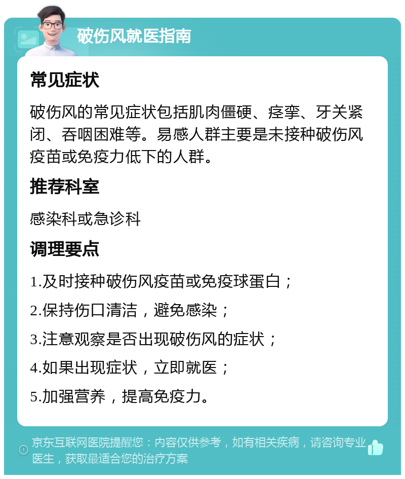 破伤风就医指南 常见症状 破伤风的常见症状包括肌肉僵硬、痉挛、牙关紧闭、吞咽困难等。易感人群主要是未接种破伤风疫苗或免疫力低下的人群。 推荐科室 感染科或急诊科 调理要点 1.及时接种破伤风疫苗或免疫球蛋白； 2.保持伤口清洁，避免感染； 3.注意观察是否出现破伤风的症状； 4.如果出现症状，立即就医； 5.加强营养，提高免疫力。