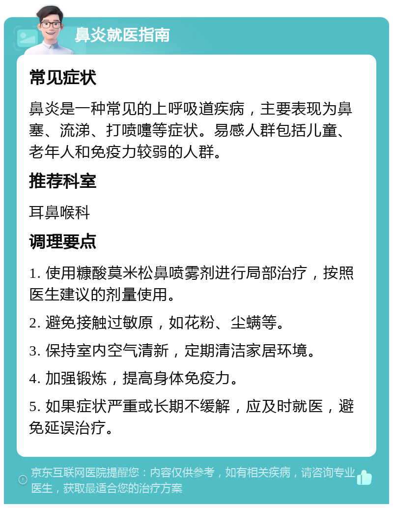 鼻炎就医指南 常见症状 鼻炎是一种常见的上呼吸道疾病，主要表现为鼻塞、流涕、打喷嚏等症状。易感人群包括儿童、老年人和免疫力较弱的人群。 推荐科室 耳鼻喉科 调理要点 1. 使用糠酸莫米松鼻喷雾剂进行局部治疗，按照医生建议的剂量使用。 2. 避免接触过敏原，如花粉、尘螨等。 3. 保持室内空气清新，定期清洁家居环境。 4. 加强锻炼，提高身体免疫力。 5. 如果症状严重或长期不缓解，应及时就医，避免延误治疗。