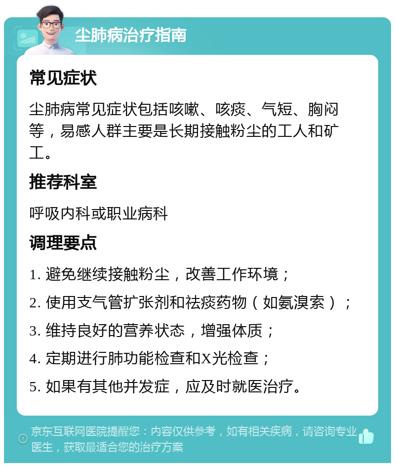 尘肺病治疗指南 常见症状 尘肺病常见症状包括咳嗽、咳痰、气短、胸闷等，易感人群主要是长期接触粉尘的工人和矿工。 推荐科室 呼吸内科或职业病科 调理要点 1. 避免继续接触粉尘，改善工作环境； 2. 使用支气管扩张剂和祛痰药物（如氨溴索）； 3. 维持良好的营养状态，增强体质； 4. 定期进行肺功能检查和X光检查； 5. 如果有其他并发症，应及时就医治疗。