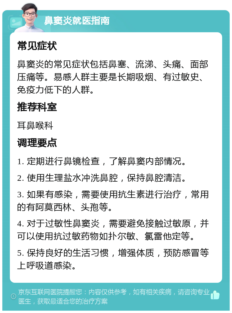 鼻窦炎就医指南 常见症状 鼻窦炎的常见症状包括鼻塞、流涕、头痛、面部压痛等。易感人群主要是长期吸烟、有过敏史、免疫力低下的人群。 推荐科室 耳鼻喉科 调理要点 1. 定期进行鼻镜检查，了解鼻窦内部情况。 2. 使用生理盐水冲洗鼻腔，保持鼻腔清洁。 3. 如果有感染，需要使用抗生素进行治疗，常用的有阿莫西林、头孢等。 4. 对于过敏性鼻窦炎，需要避免接触过敏原，并可以使用抗过敏药物如扑尔敏、氯雷他定等。 5. 保持良好的生活习惯，增强体质，预防感冒等上呼吸道感染。