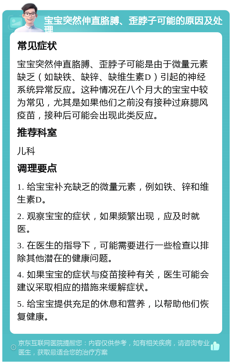 宝宝突然伸直胳膊、歪脖子可能的原因及处理 常见症状 宝宝突然伸直胳膊、歪脖子可能是由于微量元素缺乏（如缺铁、缺锌、缺维生素D）引起的神经系统异常反应。这种情况在八个月大的宝宝中较为常见，尤其是如果他们之前没有接种过麻腮风疫苗，接种后可能会出现此类反应。 推荐科室 儿科 调理要点 1. 给宝宝补充缺乏的微量元素，例如铁、锌和维生素D。 2. 观察宝宝的症状，如果频繁出现，应及时就医。 3. 在医生的指导下，可能需要进行一些检查以排除其他潜在的健康问题。 4. 如果宝宝的症状与疫苗接种有关，医生可能会建议采取相应的措施来缓解症状。 5. 给宝宝提供充足的休息和营养，以帮助他们恢复健康。