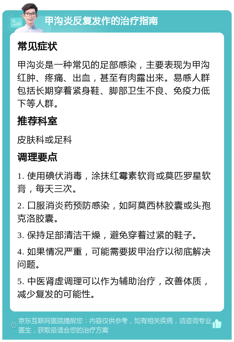 甲沟炎反复发作的治疗指南 常见症状 甲沟炎是一种常见的足部感染，主要表现为甲沟红肿、疼痛、出血，甚至有肉露出来。易感人群包括长期穿着紧身鞋、脚部卫生不良、免疫力低下等人群。 推荐科室 皮肤科或足科 调理要点 1. 使用碘伏消毒，涂抹红霉素软膏或莫匹罗星软膏，每天三次。 2. 口服消炎药预防感染，如阿莫西林胶囊或头孢克洛胶囊。 3. 保持足部清洁干燥，避免穿着过紧的鞋子。 4. 如果情况严重，可能需要拔甲治疗以彻底解决问题。 5. 中医肾虚调理可以作为辅助治疗，改善体质，减少复发的可能性。