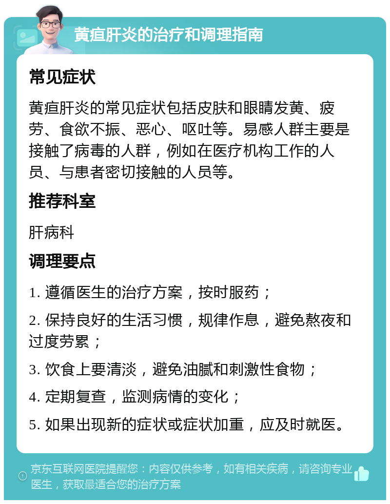 黄疸肝炎的治疗和调理指南 常见症状 黄疸肝炎的常见症状包括皮肤和眼睛发黄、疲劳、食欲不振、恶心、呕吐等。易感人群主要是接触了病毒的人群，例如在医疗机构工作的人员、与患者密切接触的人员等。 推荐科室 肝病科 调理要点 1. 遵循医生的治疗方案，按时服药； 2. 保持良好的生活习惯，规律作息，避免熬夜和过度劳累； 3. 饮食上要清淡，避免油腻和刺激性食物； 4. 定期复查，监测病情的变化； 5. 如果出现新的症状或症状加重，应及时就医。