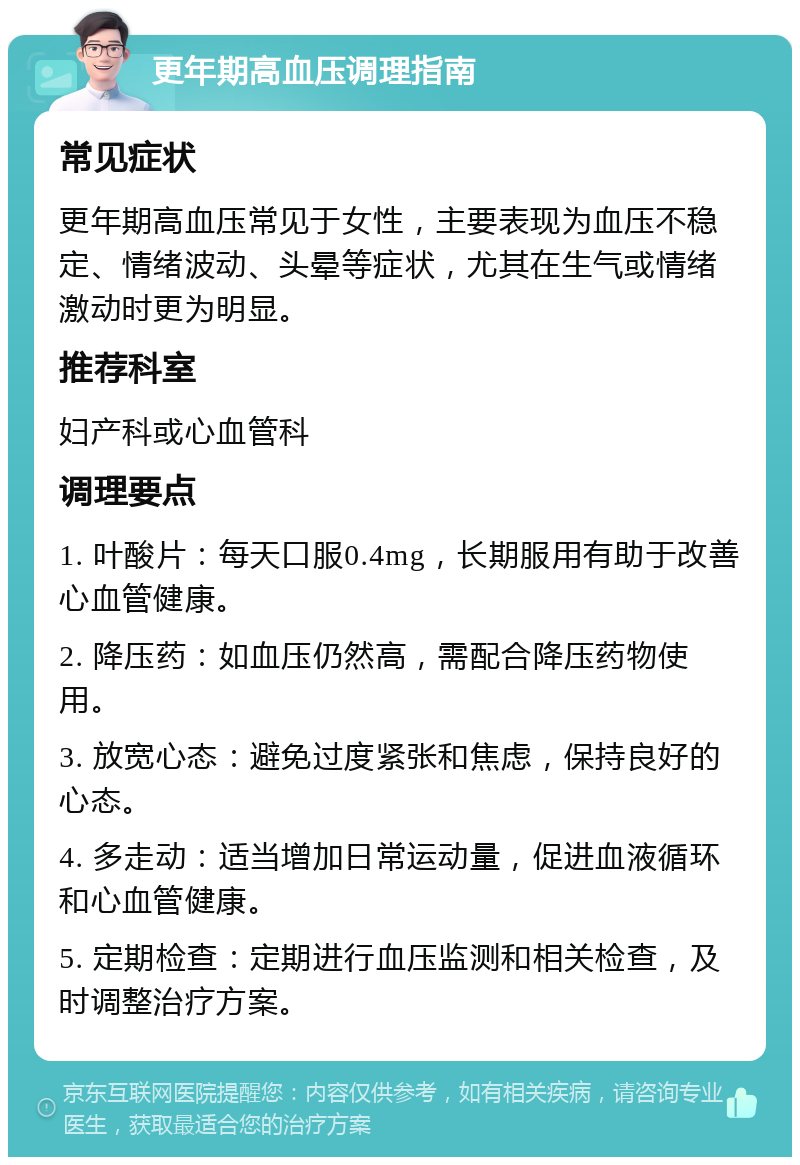 更年期高血压调理指南 常见症状 更年期高血压常见于女性，主要表现为血压不稳定、情绪波动、头晕等症状，尤其在生气或情绪激动时更为明显。 推荐科室 妇产科或心血管科 调理要点 1. 叶酸片：每天口服0.4mg，长期服用有助于改善心血管健康。 2. 降压药：如血压仍然高，需配合降压药物使用。 3. 放宽心态：避免过度紧张和焦虑，保持良好的心态。 4. 多走动：适当增加日常运动量，促进血液循环和心血管健康。 5. 定期检查：定期进行血压监测和相关检查，及时调整治疗方案。