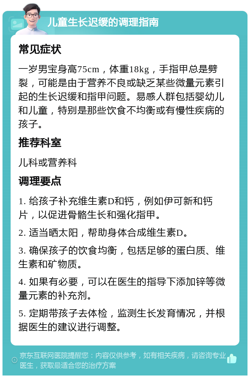 儿童生长迟缓的调理指南 常见症状 一岁男宝身高75cm，体重18kg，手指甲总是劈裂，可能是由于营养不良或缺乏某些微量元素引起的生长迟缓和指甲问题。易感人群包括婴幼儿和儿童，特别是那些饮食不均衡或有慢性疾病的孩子。 推荐科室 儿科或营养科 调理要点 1. 给孩子补充维生素D和钙，例如伊可新和钙片，以促进骨骼生长和强化指甲。 2. 适当晒太阳，帮助身体合成维生素D。 3. 确保孩子的饮食均衡，包括足够的蛋白质、维生素和矿物质。 4. 如果有必要，可以在医生的指导下添加锌等微量元素的补充剂。 5. 定期带孩子去体检，监测生长发育情况，并根据医生的建议进行调整。