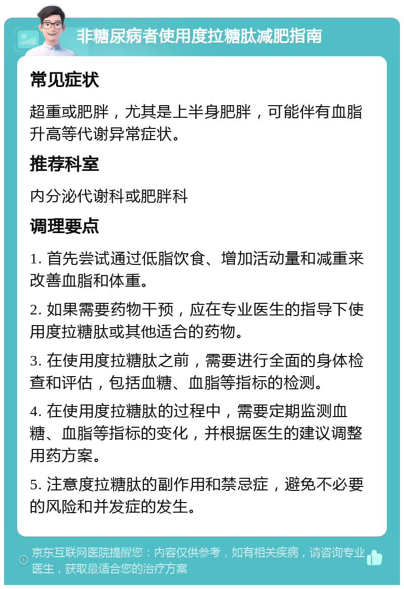 非糖尿病者使用度拉糖肽减肥指南 常见症状 超重或肥胖，尤其是上半身肥胖，可能伴有血脂升高等代谢异常症状。 推荐科室 内分泌代谢科或肥胖科 调理要点 1. 首先尝试通过低脂饮食、增加活动量和减重来改善血脂和体重。 2. 如果需要药物干预，应在专业医生的指导下使用度拉糖肽或其他适合的药物。 3. 在使用度拉糖肽之前，需要进行全面的身体检查和评估，包括血糖、血脂等指标的检测。 4. 在使用度拉糖肽的过程中，需要定期监测血糖、血脂等指标的变化，并根据医生的建议调整用药方案。 5. 注意度拉糖肽的副作用和禁忌症，避免不必要的风险和并发症的发生。