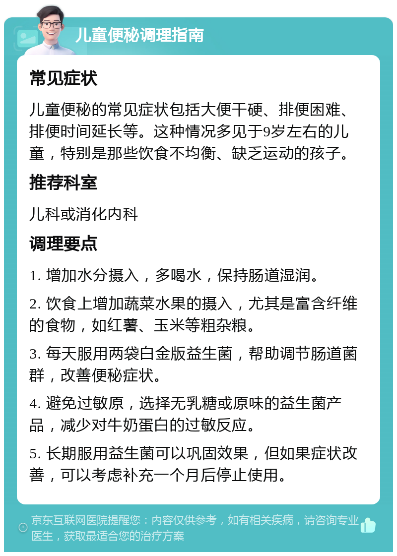 儿童便秘调理指南 常见症状 儿童便秘的常见症状包括大便干硬、排便困难、排便时间延长等。这种情况多见于9岁左右的儿童，特别是那些饮食不均衡、缺乏运动的孩子。 推荐科室 儿科或消化内科 调理要点 1. 增加水分摄入，多喝水，保持肠道湿润。 2. 饮食上增加蔬菜水果的摄入，尤其是富含纤维的食物，如红薯、玉米等粗杂粮。 3. 每天服用两袋白金版益生菌，帮助调节肠道菌群，改善便秘症状。 4. 避免过敏原，选择无乳糖或原味的益生菌产品，减少对牛奶蛋白的过敏反应。 5. 长期服用益生菌可以巩固效果，但如果症状改善，可以考虑补充一个月后停止使用。